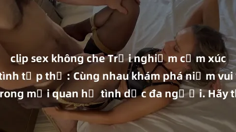 clip sex không che Trải nghiệm cảm xúc mới mẻ với làm tình tập thể: Cùng nhau khám phá niềm vui và sự mãnh liệt trong mối quan hệ tình dục đa người. Hãy thử ngay để biết cảm giác thú vị này!