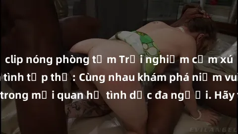 clip nóng phòng tắm Trải nghiệm cảm xúc mới mẻ với làm tình tập thể: Cùng nhau khám phá niềm vui và sự mãnh liệt trong mối quan hệ tình dục đa người. Hãy thử ngay để biết cảm giác thú vị này!