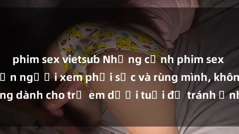 phim sex vietsub Những cảnh phim sex bạo dâm nhóm khiến người xem phải sốc và rùng mình, không dành cho trẻ em dưới tuổi để tránh ảnh hưởng tiêu cực.