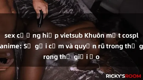sex cưỡng hiếp vietsub Khuôn mặt cosplay sex anime: Sự gợi cảm và quyến rũ trong thế giới ảo