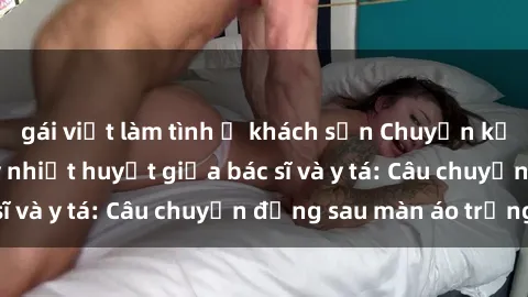 gái việt làm tình ở khách sạn Chuyện kể về cuộc tình đầy nhiệt huyết giữa bác sĩ và y tá: Câu chuyện đằng sau màn áo trắng