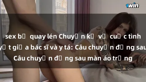 sex bị quay lén Chuyện kể về cuộc tình đầy nhiệt huyết giữa bác sĩ và y tá: Câu chuyện đằng sau màn áo trắng