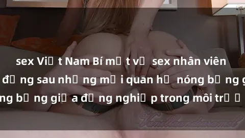 sex Việt Nam Bí mật về sex nhân viên văn phòng: Sự thật đằng sau những mối quan hệ nóng bỏng giữa đồng nghiệp trong môi trường làm việc.
