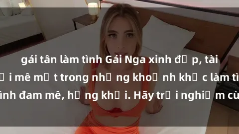 gái tân làm tình Gái Nga xinh đẹp, tài năng khiến bạn phải mê mệt trong những khoảnh khắc làm tình đam mê, hứng khởi. Hãy trải nghiệm cùng họ ngay hôm nay!