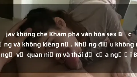jav không che Khám phá văn hóa sex Bắc Âu: Sự tự do, đa dạng và không kiêng nể. Những điều không ngờ về quan niệm và thái độ của người Bắc Âu đối với tình dục.