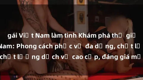 gái Việt Nam làm tình Khám phá thế giới của gái gọi Việt Nam: Phong cách phục vụ đa dạng, chất lượng dịch vụ cao cấp, đáng giá mọi khoản chi phí