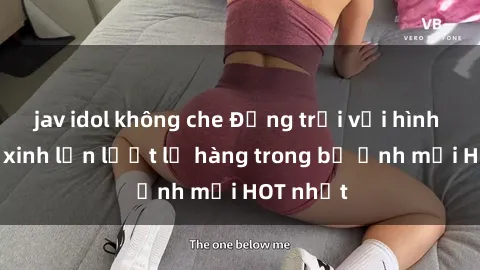 jav idol không che Động trời với hình ảnh gái xinh lần lượt lộ hàng trong bộ ảnh mới HOT nhất