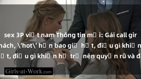 sex 3P việt nam Thông tin mới: Gái call girl Việt Nam đắt khách, 'hot' hơn bao giờ hết, điều gì khiến họ trở nên quyến rũ và đáng chú ý?
