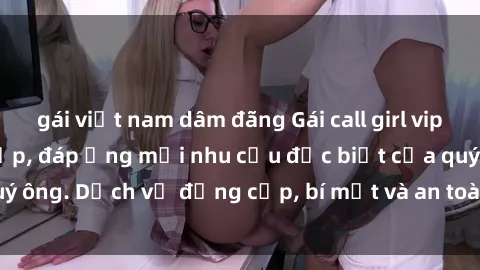 gái việt nam dâm đãng Gái call girl vip tư vấn chuyên nghiệp, đáp ứng mọi nhu cầu đặc biệt của quý ông. Dịch vụ đẳng cấp, bí mật và an toàn, hãy tìm hiểu ngay!