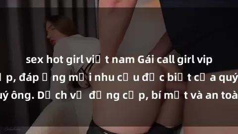 sex hot girl việt nam Gái call girl vip tư vấn chuyên nghiệp, đáp ứng mọi nhu cầu đặc biệt của quý ông. Dịch vụ đẳng cấp, bí mật và an toàn, hãy tìm hiểu ngay!