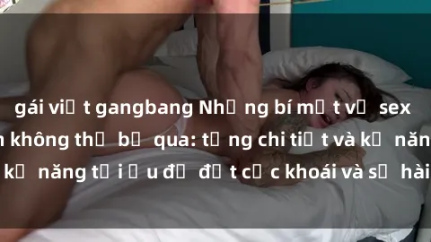 gái việt gangbang Những bí mật về sex người lớn mà bạn không thể bỏ qua: từng chi tiết và kỹ năng tối ưu để đạt cực khoái và sự hài lòng tối đa.