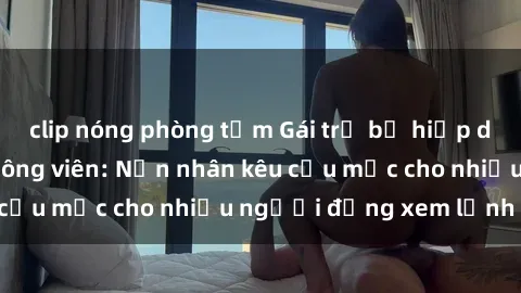 clip nóng phòng tắm Gái trẻ bị hiếp dâm bạo lực trong công viên: Nạn nhân kêu cứu mặc cho nhiều người đứng xem lạnh lùng