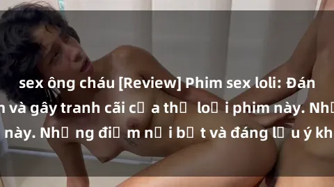 sex ông cháu [Review] Phim sex loli: Đánh giá về sự gợi cảm và gây tranh cãi của thể loại phim này. Những điểm nổi bật và đáng lưu ý khi xem phim loli.