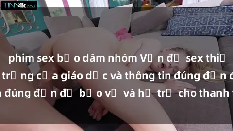 phim sex bạo dâm nhóm Vấn đề sex thiếu niên: Tầm quan trọng của giáo dục và thông tin đúng đắn để bảo vệ và hỗ trợ cho thanh thiếu niên