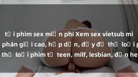 tải phim sex miễn phí Xem sex vietsub miễn phí tại nhà, độ phân giải cao, hấp dẫn, đầy đủ thể loại phim từ teen, milf, lesbian, đến hentai và jav.