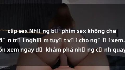 clip sex Những bộ phim sex không che HD đỉnh cao, đem đến trải nghiệm tuyệt vời cho người xem.Đón xem ngay để khám phá những cảnh quay đẹp mắt và kích thích.