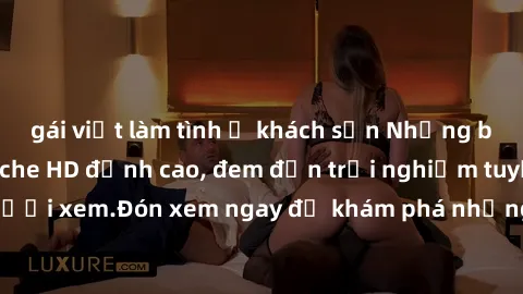 gái việt làm tình ở khách sạn Những bộ phim sex không che HD đỉnh cao, đem đến trải nghiệm tuyệt vời cho người xem.Đón xem ngay để khám phá những cảnh quay đẹp mắt và kích thích.