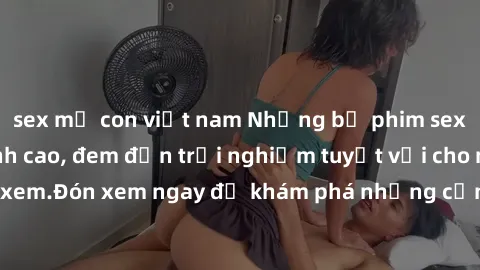 sex mẹ con việt nam Những bộ phim sex không che HD đỉnh cao, đem đến trải nghiệm tuyệt vời cho người xem.Đón xem ngay để khám phá những cảnh quay đẹp mắt và kích thích.