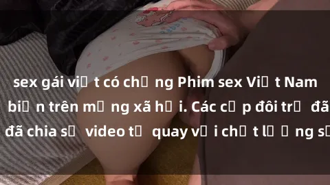 sex gái việt có chồng Phim sex Việt Nam HD ngày càng phổ biến trên mạng xã hội. Các cặp đôi trẻ đã chia sẻ video tự quay với chất lượng sắc nét, gợi cảm.