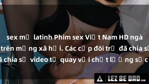 sex mỹ latinh Phim sex Việt Nam HD ngày càng phổ biến trên mạng xã hội. Các cặp đôi trẻ đã chia sẻ video tự quay với chất lượng sắc nét, gợi cảm.
