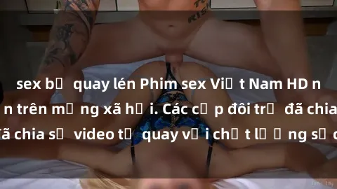 sex bị quay lén Phim sex Việt Nam HD ngày càng phổ biến trên mạng xã hội. Các cặp đôi trẻ đã chia sẻ video tự quay với chất lượng sắc nét, gợi cảm.
