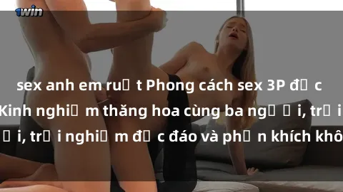 sex anh em ruột Phong cách sex 3P độc đáo tại Việt Nam: Kinh nghiệm thăng hoa cùng ba người, trải nghiệm độc đáo và phấn khích không thể bỏ lỡ!