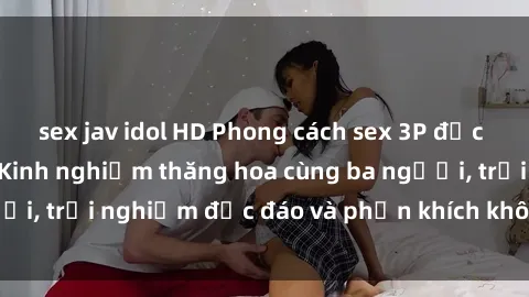 sex jav idol HD Phong cách sex 3P độc đáo tại Việt Nam: Kinh nghiệm thăng hoa cùng ba người, trải nghiệm độc đáo và phấn khích không thể bỏ lỡ!