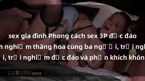 sex gia đình Phong cách sex 3P độc đáo tại Việt Nam: Kinh nghiệm thăng hoa cùng ba người, trải nghiệm độc đáo và phấn khích không thể bỏ lỡ!