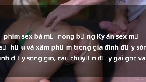 phim sex bà mẹ nóng bỏng Kỳ án sex mẹ con Việt Nam: Sự sở hữu và xâm phạm trong gia đình đầy sóng gió, câu chuyện đầy gai góc và đau lòng.