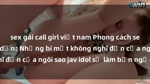 sex gái call girl việt nam Phong cách sex jav idol siêu hấp dẫn: Những bí mật không nghĩ đến của ngôi sao jav idol sẽ làm bạn ngạc nhiên!