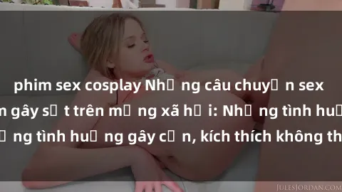 phim sex cosplay Những câu chuyện sex sinh viên Việt Nam gây sốt trên mạng xã hội: Những tình huống gây cấn, kích thích không thể bỏ qua