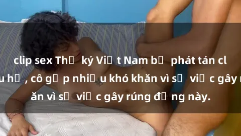 clip sex Thư ký Việt Nam bị phát tán clip sex đáng xấu hổ, cô gặp nhiều khó khăn vì sự việc gây rúng động này.
