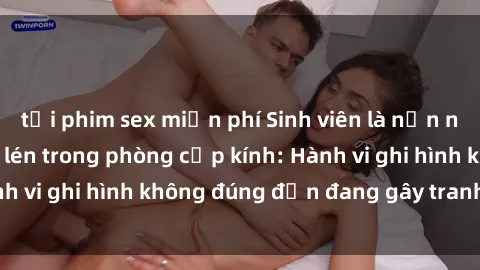 tải phim sex miễn phí Sinh viên là nạn nhân của video quay lén trong phòng cấp kính: Hành vi ghi hình không đúng đắn đang gây tranh cãi lớn