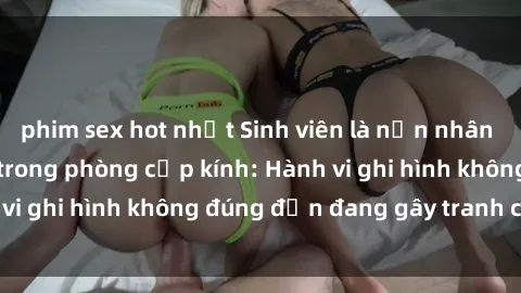 phim sex hot nhất Sinh viên là nạn nhân của video quay lén trong phòng cấp kính: Hành vi ghi hình không đúng đắn đang gây tranh cãi lớn