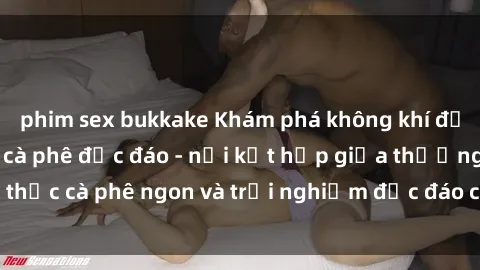 phim sex bukkake Khám phá không khí độc đáo tại sex quán cà phê độc đáo - nơi kết hợp giữa thưởng thức cà phê ngon và trải nghiệm độc đáo của không gian sex shop.