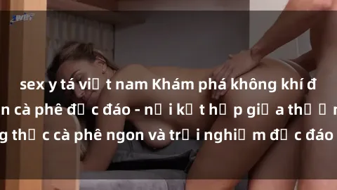 sex y tá việt nam Khám phá không khí độc đáo tại sex quán cà phê độc đáo - nơi kết hợp giữa thưởng thức cà phê ngon và trải nghiệm độc đáo của không gian sex shop.