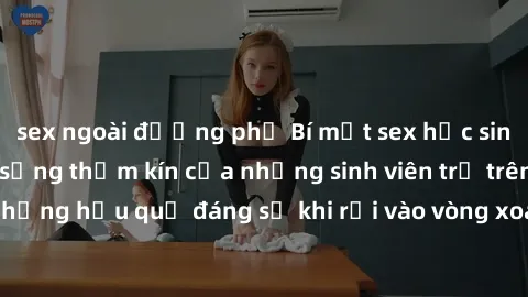 sex ngoài đường phố Bí mật sex học sinh không che: Cuộc sống thầm kín của những sinh viên trẻ trên trường. Những hậu quả đáng sợ khi rơi vào vòng xoáy của tình dục từ tuổi mới lớn.