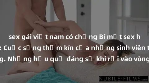 sex gái việt nam có chồng Bí mật sex học sinh không che: Cuộc sống thầm kín của những sinh viên trẻ trên trường. Những hậu quả đáng sợ khi rơi vào vòng xoáy của tình dục từ tuổi mới lớn.