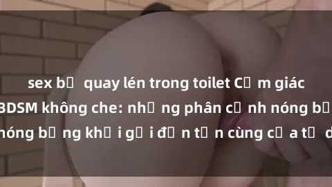 sex bị quay lén trong toilet Cảm giác mạnh mẽ với sex BDSM không che: những phân cảnh nóng bỏng khơi gợi đến tận cùng của tư duy và cơ thể.