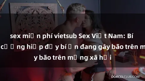 sex miễn phí vietsub Sex Việt Nam: Bí mật về vụ cưỡng hiếp đầy bí ẩn đang gây bão trên mạng xã hội