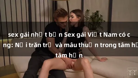 sex gái nhật bản Sex gái Việt Nam có chồng: Nỗi trăn trở và mâu thuẫn trong tâm hồn