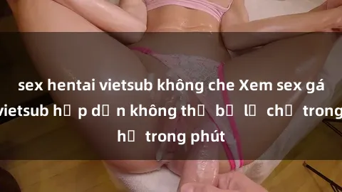 sex hentai vietsub không che Xem sex gái tây vietsub hấp dẫn không thể bỏ lỡ chỉ trong phút