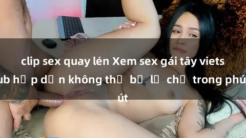 clip sex quay lén Xem sex gái tây vietsub hấp dẫn không thể bỏ lỡ chỉ trong phút