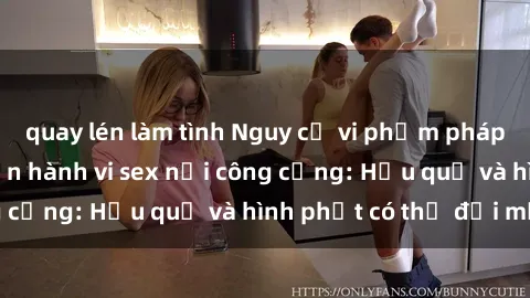 quay lén làm tình Nguy cơ vi phạm pháp luật khi thực hiện hành vi sex nơi công cộng: Hậu quả và hình phạt có thể đối mặt
