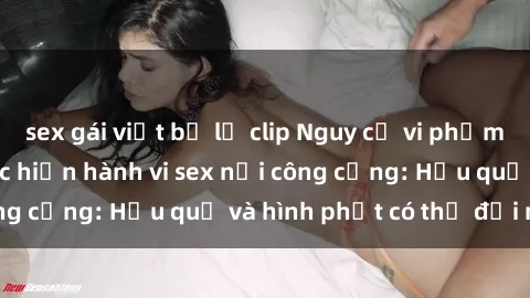 sex gái việt bị lộ clip Nguy cơ vi phạm pháp luật khi thực hiện hành vi sex nơi công cộng: Hậu quả và hình phạt có thể đối mặt
