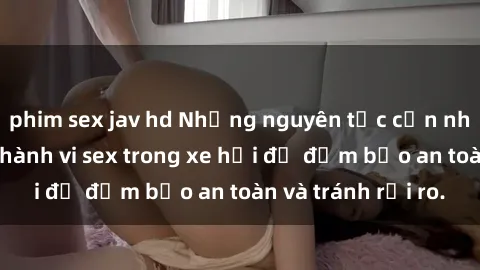 phim sex jav hd Những nguyên tắc cần nhớ khi thực hiện hành vi sex trong xe hơi để đảm bảo an toàn và tránh rủi ro.