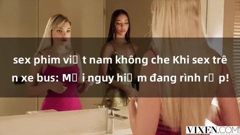 sex phim việt nam không che Khi sex trên xe bus: Mối nguy hiểm đang rình rập!