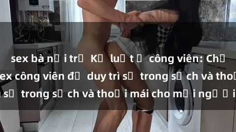 sex bà nội trợ Kỷ luật ở công viên: Chấn chỉnh hành vi sex công viên để duy trì sự trong sạch và thoải mái cho mọi người.