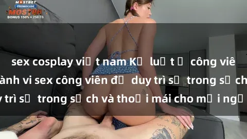 sex cosplay việt nam Kỷ luật ở công viên: Chấn chỉnh hành vi sex công viên để duy trì sự trong sạch và thoải mái cho mọi người.