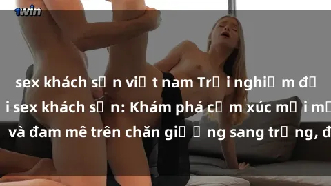 sex khách sạn việt nam Trải nghiệm đỉnh cao tình yêu tại sex khách sạn: Khám phá cảm xúc mới mẻ và đam mê trên chăn giường sang trọng, độc đáo, không giới hạn.